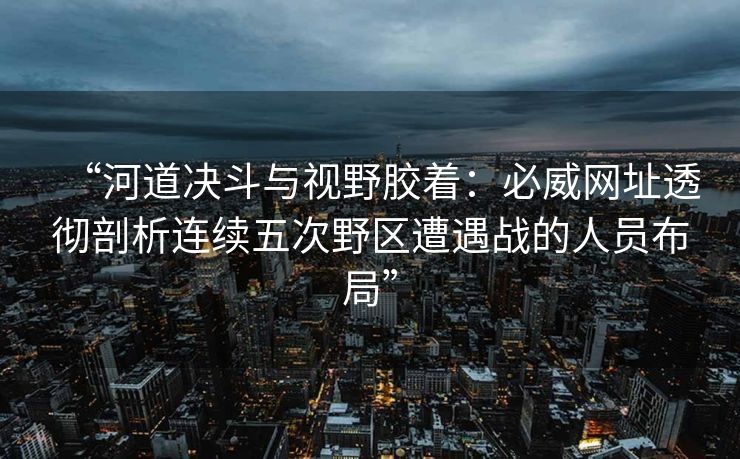 “河道决斗与视野胶着：必威网址透彻剖析连续五次野区遭遇战的人员布局”