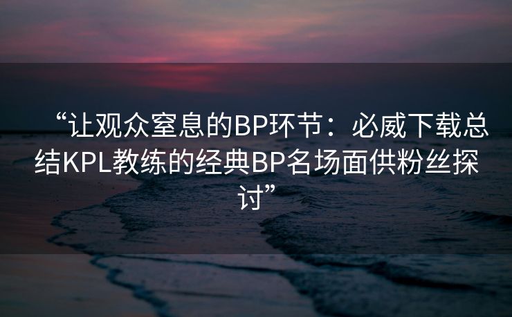 “让观众窒息的BP环节：必威下载总结KPL教练的经典BP名场面供粉丝探讨”