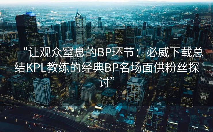 “让观众窒息的BP环节：必威下载总结KPL教练的经典BP名场面供粉丝探讨”