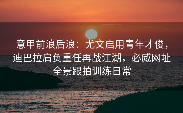 意甲前浪后浪：尤文启用青年才俊，迪巴拉肩负重任再战江湖，必威网址全景跟拍训练日常