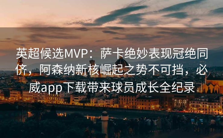 英超候选MVP：萨卡绝妙表现冠绝同侪，阿森纳新核崛起之势不可挡，必威app下载带来球员成长全纪录