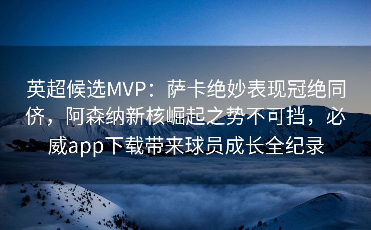 英超候选MVP：萨卡绝妙表现冠绝同侪，阿森纳新核崛起之势不可挡，必威app下载带来球员成长全纪录