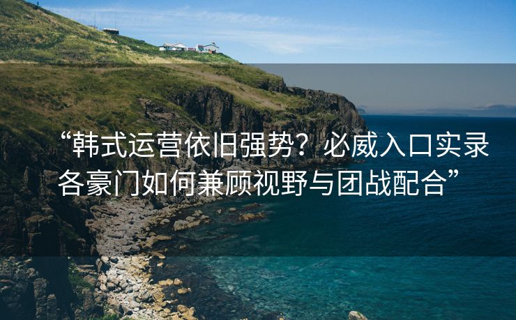 “韩式运营依旧强势？必威入口实录各豪门如何兼顾视野与团战配合”