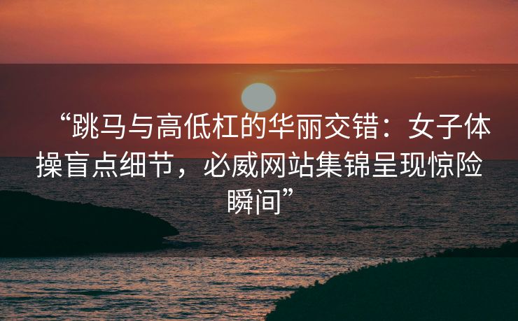 “跳马与高低杠的华丽交错：女子体操盲点细节，必威网站集锦呈现惊险瞬间”